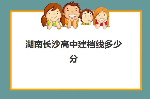 湖南长沙高中建档线多少分(湖南考高中的分数线是多少)