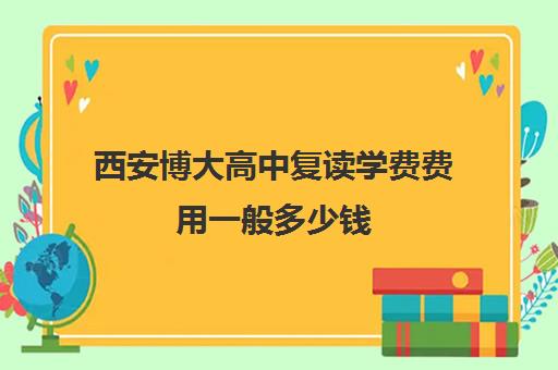 西安博大高中复读学费费用一般多少钱(西安复读学校哪家升学率高)