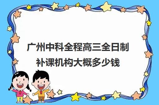 广州中科全程高三全日制补课机构大概多少钱(全日制补课机构高中)