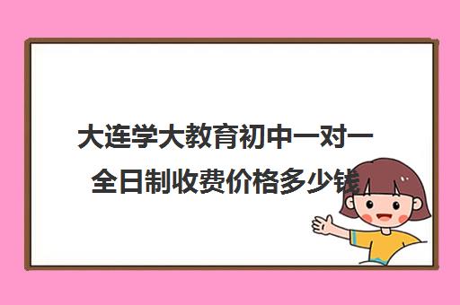 大连学大教育初中一对一全日制收费价格多少钱（大连一对一补课收费标准）