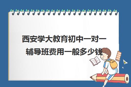 西安学大教育初中一对一辅导班费用一般多少钱（大成教育培训机构怎么样）