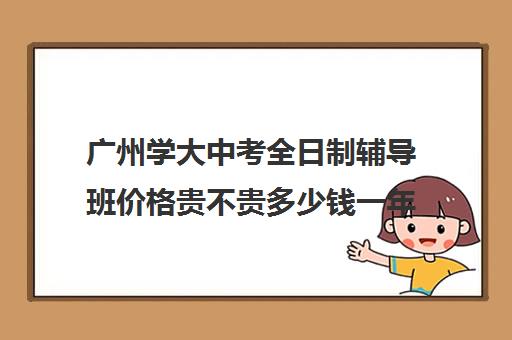 广州学大中考全日制辅导班价格贵不贵多少钱一年(4万的MBA辅导班贵吗)