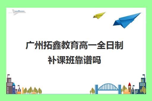 广州拓鑫教育高一全日制补课班靠谱吗(广州高中补课机构排名)