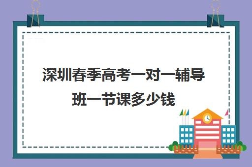 深圳春季高考一对一辅导班一节课多少钱(春季高考培训班学费)