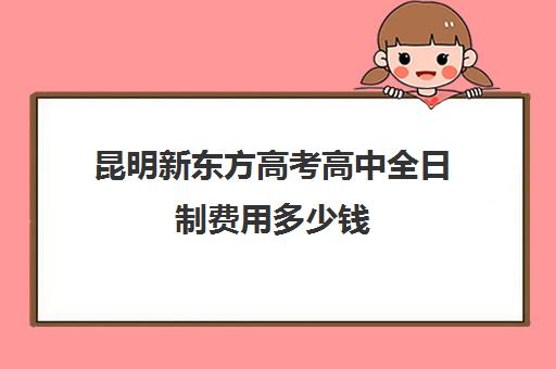 昆明新东方高考高中全日制费用多少钱(新东方封闭班全日制) 昆明新东方高考高中全日制费用多少钱(新东方封闭班全日制)