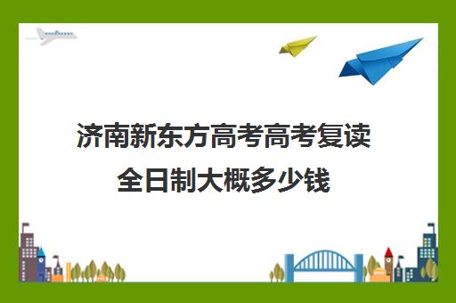 济南新东方高考高考复读全日制大概多少钱(新东方济南校区电话)
