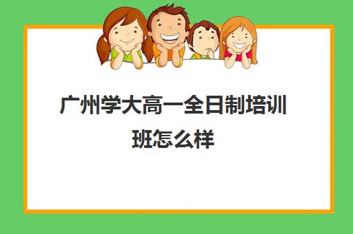 广州学大高一全日制培训班怎么样(广州高职高考培训班哪个好)
