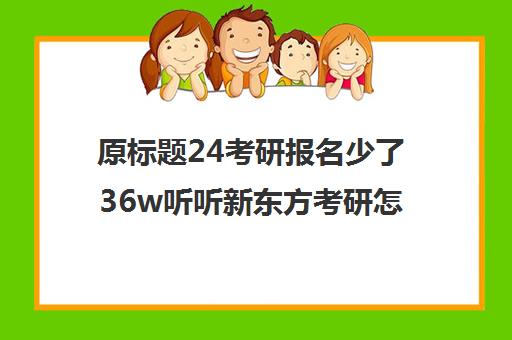 原标题24考研报名少了36w听听新东方考研怎么说-南昌新东方学校新标题2025