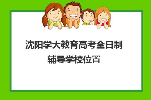 沈阳学大教育高考全日制辅导学校位置（学大教育高三全日制价格）