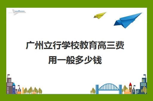 广州立行学校教育高三费用一般多少钱(广州民办高中学费一览表)