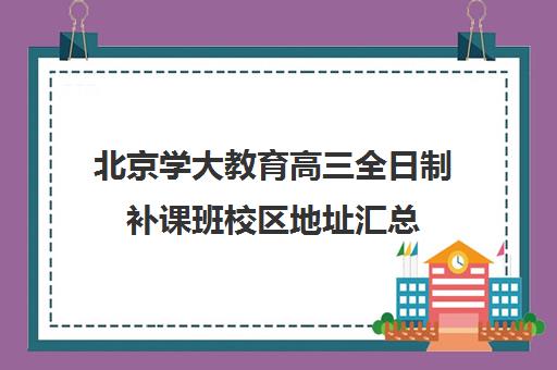 北京学大教育高三全日制补课班校区地址汇总（北大培训班怎么参加）