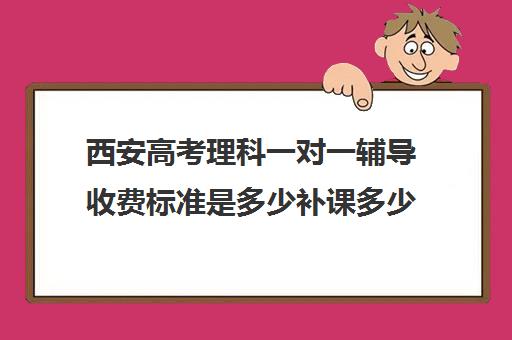 西安高考理科一对一辅导收费标准是多少补课多少钱一小时(高中补课一对一收费标准)