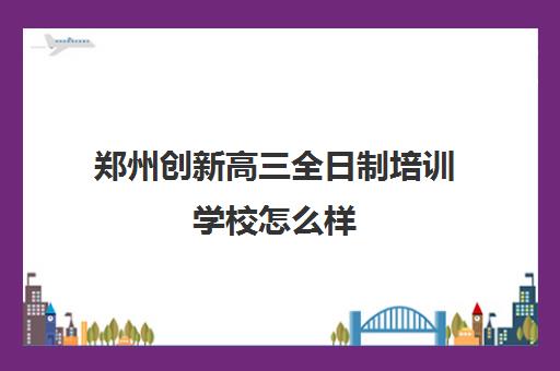 郑州创新高三全日制培训学校怎么样(郑州最好的高三集训班)
