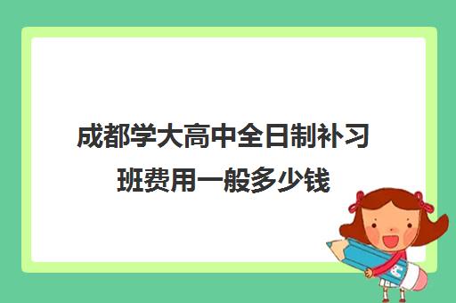 成都学大高中全日制补习班费用一般多少钱 成都学大高中全日制补习班费用一般多少钱