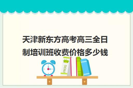 天津新东方高考高三全日制培训班收费价格多少钱(天津高三培训机构排名前十)