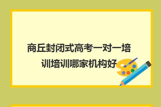 商丘封闭式高考一对一培训培训哪家机构好(高三封闭式培训机构哪家好)