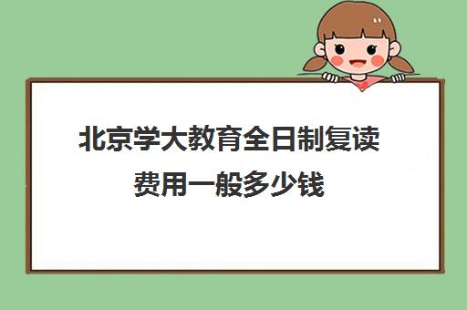 北京学大教育全日制复读费用一般多少钱（全日制与普通全日制）