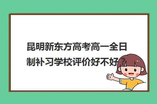 昆明新东方高考高一全日制补习学校评价好不好?口碑如何? 昆明新东方高考高一全日制补习学校评价好不好?口碑如何?