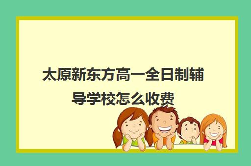 太原新东方高一全日制辅导学校怎么收费(太原高三补课机构排行榜)