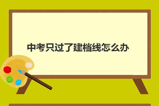 中考只过了建档线怎么办(建档线和分数线有什么区别)