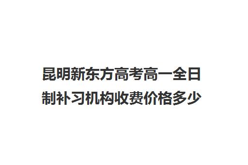 昆明新东方高考高一全日制补习机构收费价格多少钱 昆明新东方高考高一全日制补习机构收费价格多少钱