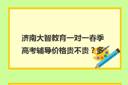 济南大智教育一对一春季高考辅导价格贵不贵？多少钱一年（一对一50元一个小时贵不贵
