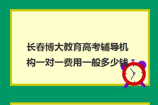 长春博大教育高考辅导机构一对一费用一般多少钱(长春高考补课机构哪家好)