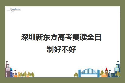 深圳新东方高考复读全日制好不好(复读算全日制吗)