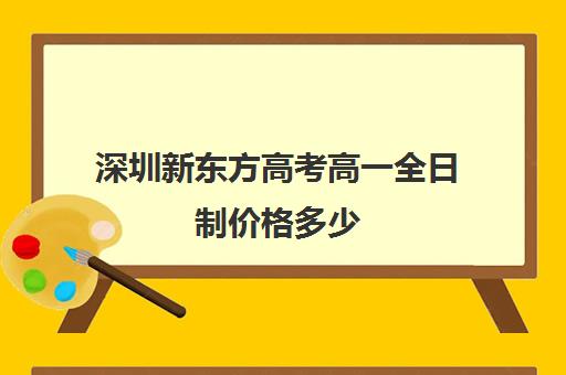 深圳新东方高考高一全日制价格多少(深圳市新东方培训学校)