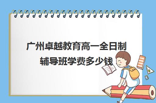 广州卓越教育高一全日制辅导班学费多少钱(初三全日制辅导班招生简章)