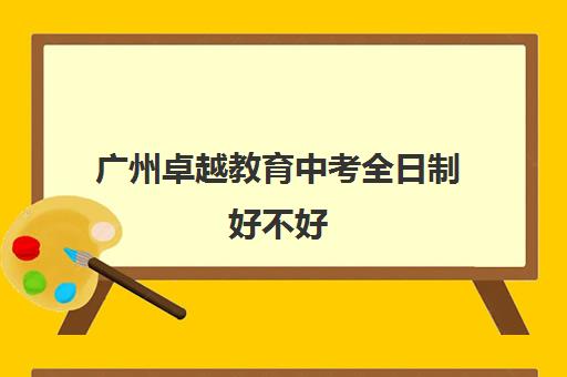 广州卓越教育中考全日制好不好(卓越教育高三全日制如何)