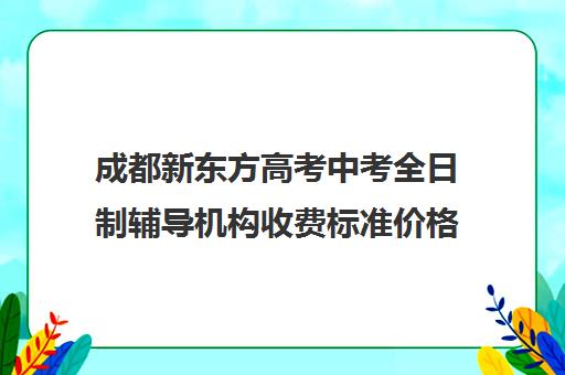 成都新东方高考中考全日制辅导机构收费标准价格一览(新东方高三全日制价格)