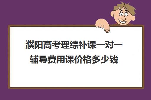 濮阳高考理综补课一对一辅导费用课价格多少钱(濮阳一对一辅导价格表)