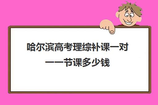哈尔滨高考理综补课一对一一节课多少钱(哈尔滨一对一补课费用)