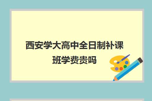 西安学大高中全日制补课班学费贵吗(西安高三全日制补课机构)