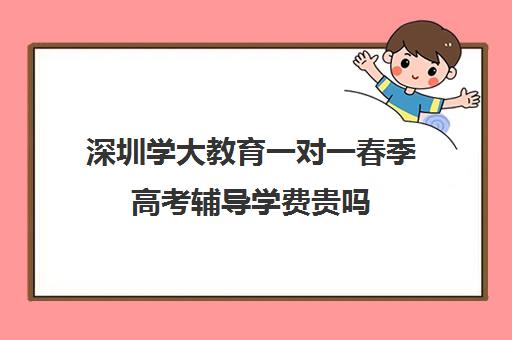 深圳学大教育一对一春季高考辅导学费贵吗(一对一辅导价格)