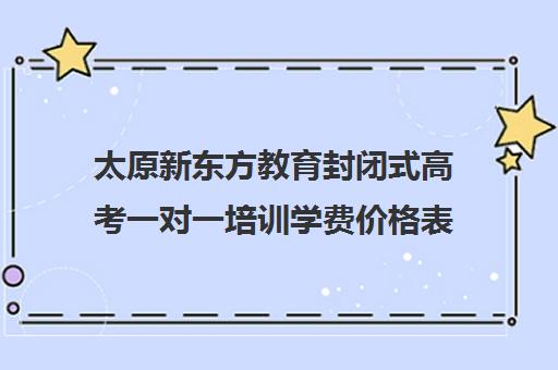 太原新东方教育封闭式高考一对一培训学费价格表（山西太原专升本培训机构哪个好）
