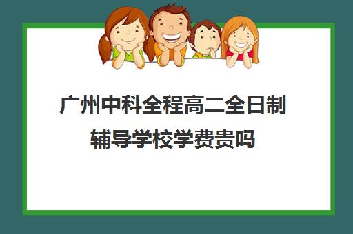 广州中科全程高二全日制辅导学校学费贵吗(广州最厉害的高中补课机构)