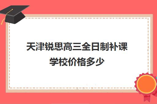 天津锐思高三全日制补课学校价格多少(高三全日制补课一般多少钱)