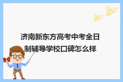济南新东方高考中考全日制辅导学校口碑怎么样(新东方济南校区电话)