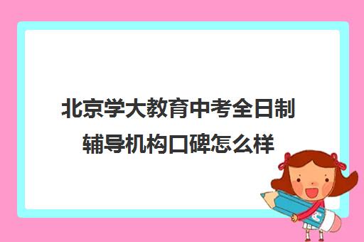 北京学大教育中考全日制辅导机构口碑怎么样（全日制高中培训机构哪个好）