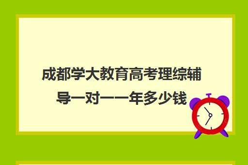 成都学大教育高考理综辅导一对一一年多少钱(成都补课机构前十强) 成都学大教育高考理综辅导一对一一年多少钱(成都补课机构前十强)