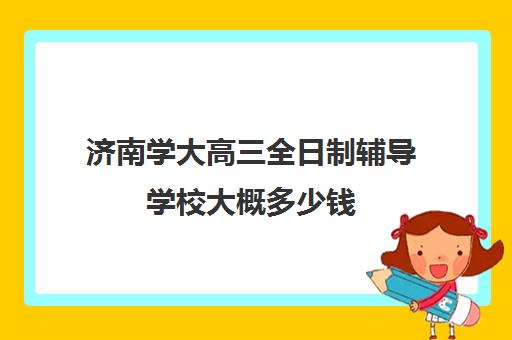济南学大高三全日制辅导学校大概多少钱(济南春季高考培训学校哪家好)