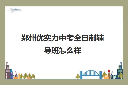 郑州优实力中考全日制辅导班怎么样(郑州实验补课机构怎么样)