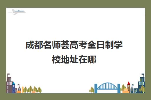 成都名师荟高考全日制学校地址在哪(成都高考文化课补课班学校哪家好)