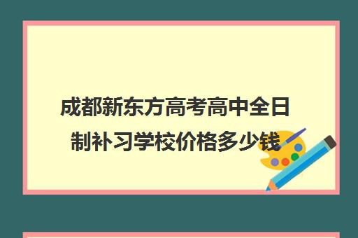 成都新东方高考高中全日制补习学校价格多少钱 成都新东方高考高中全日制补习学校价格多少钱