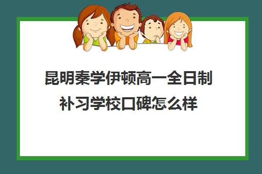 昆明秦学伊顿高一全日制补习学校口碑怎么样 昆明秦学伊顿高一全日制补习学校口碑怎么样