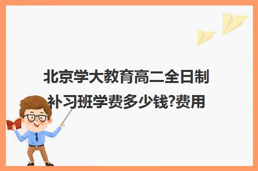 北京学大教育高二全日制补习班学费多少钱?费用一览表 北京学大教育高二全日制补习班学费多少钱?费用一览表