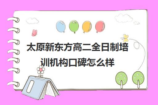 太原新东方高二全日制培训机构口碑怎么样(太原新东方培训学校电话是多少)