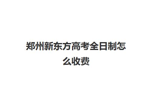 郑州新东方高考全日制怎么收费(郑州新东方初三全日制怎么样)